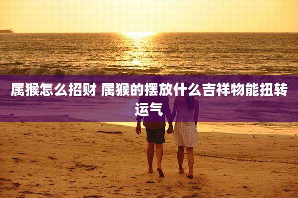 属猴怎么招财 属猴的摆放什么吉祥物能扭转运气