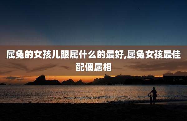 属兔的女孩儿跟属什么的最好,属兔女孩最佳配偶属相