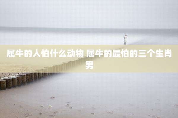 属牛的人怕什么动物 属牛的最怕的三个生肖男