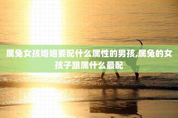 属兔女孩婚姻要配什么属性的男孩,属兔的女孩子跟属什么最配