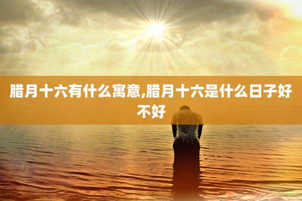 腊月十六有什么寓意,腊月十六是什么日子好不好