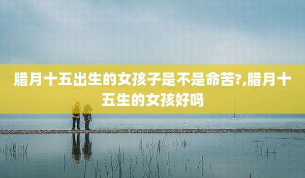 腊月十五出生的女孩子是不是命苦?,腊月十五生的女孩好吗