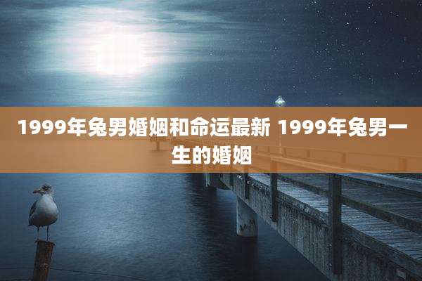 1999年兔男婚姻和命运最新 1999年兔男一生的婚姻