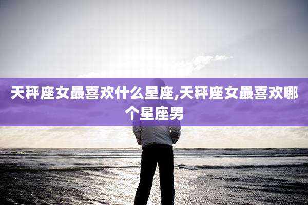 天秤座女最喜欢什么星座,天秤座女最喜欢哪个星座男