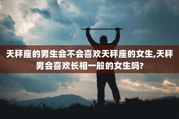 天秤座的男生会不会喜欢天秤座的女生,天秤男会喜欢长相一般的女生吗?