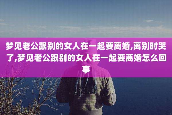 梦见老公跟别的女人在一起要离婚,离别时哭了,梦见老公跟别的女人在一起要离婚怎么回事