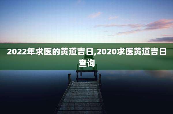 2022年求医的黄道吉日,2020求医黄道吉日查询
