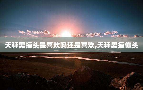 天秤男摸头是喜欢吗还是喜欢,天秤男摸你头