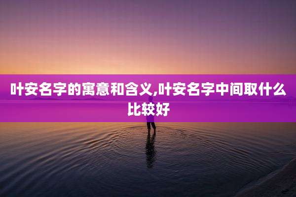 叶安名字的寓意和含义,叶安名字中间取什么比较好