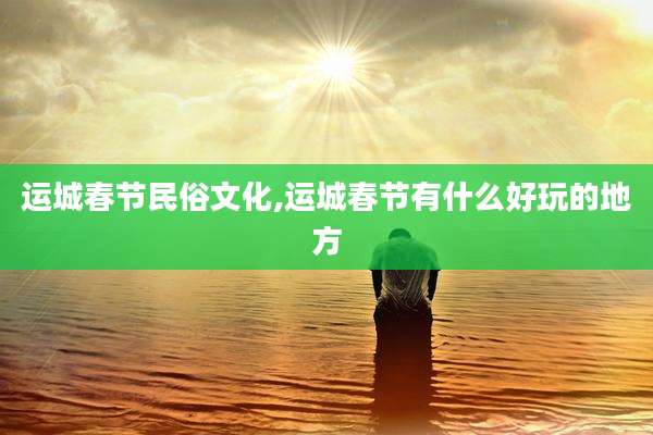 运城春节民俗文化,运城春节有什么好玩的地方