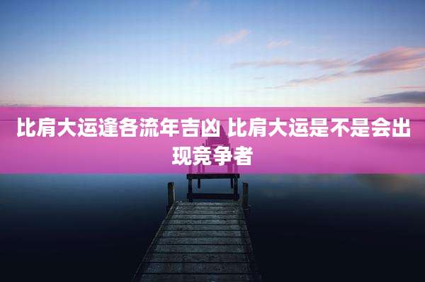 比肩大运逢各流年吉凶 比肩大运是不是会出现竞争者