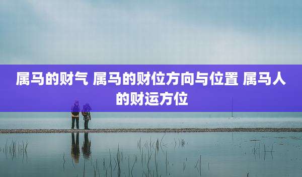 属马的财气 属马的财位方向与位置 属马人的财运方位