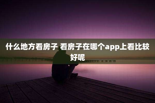 什么地方看房子 看房子在哪个app上看比较好呢