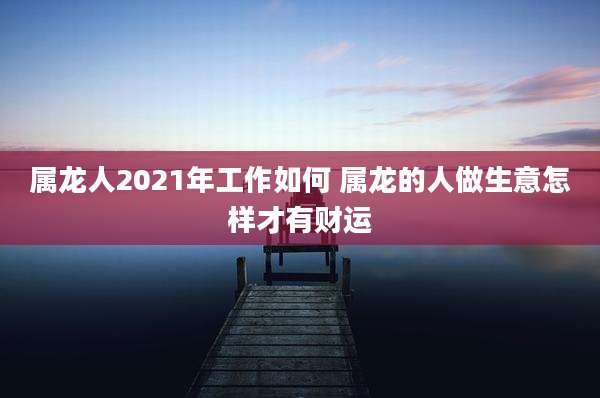 属龙人2021年工作如何 属龙的人做生意怎样才有财运