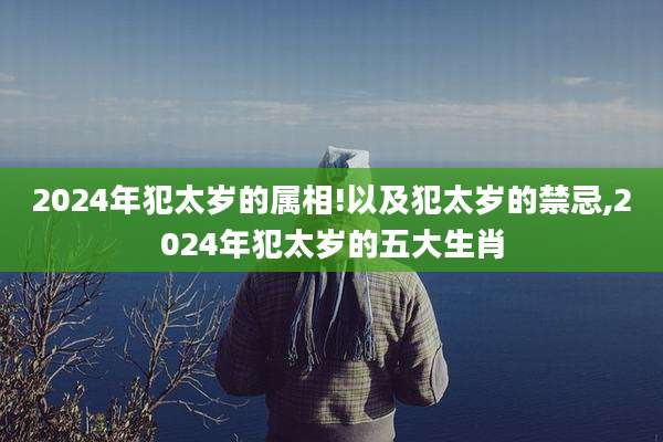 2024年犯太岁的属相!以及犯太岁的禁忌,2024年犯太岁的五大生肖