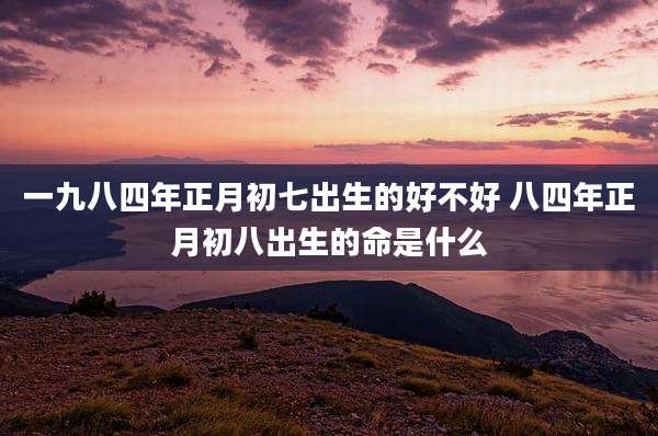 一九八四年正月初七出生的好不好 八四年正月初八出生的命是什么