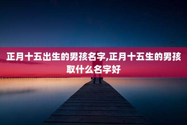 正月十五出生的男孩名字,正月十五生的男孩取什么名字好