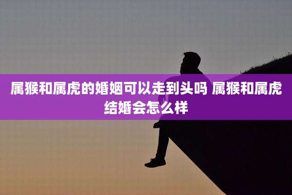 属猴和属虎的婚姻可以走到头吗 属猴和属虎结婚会怎么样
