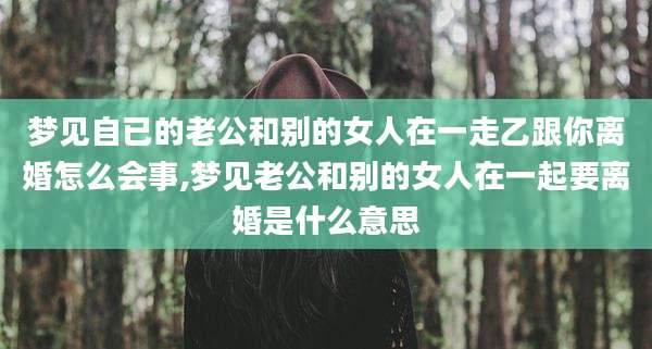 梦见自已的老公和别的女人在一走乙跟你离婚怎么会事,梦见老公和别的女人在一起要离婚是什么意思