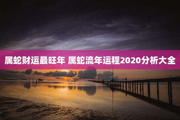 属蛇财运最旺年 属蛇流年运程2020分析大全