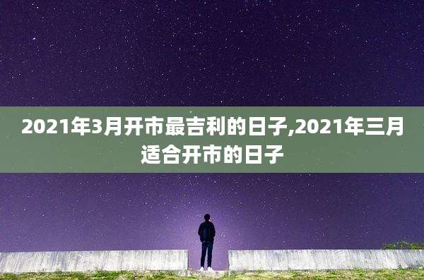 2021年3月开市最吉利的日子,2021年三月适合开市的日子