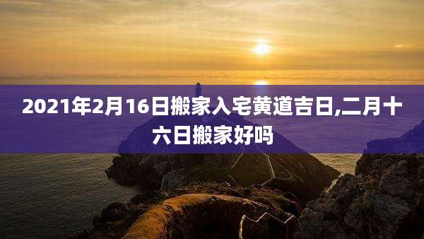 2021年2月16日搬家入宅黄道吉日,二月十六日搬家好吗