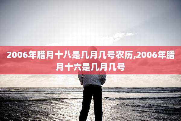 2006年腊月十八是几月几号农历,2006年腊月十六是几月几号