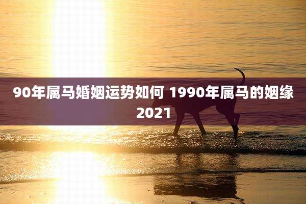 90年属马婚姻运势如何 1990年属马的姻缘2021
