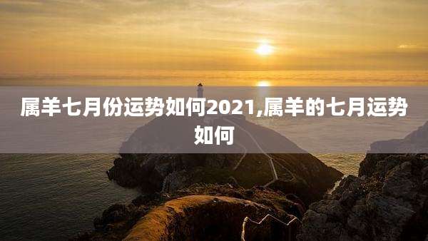 属羊七月份运势如何2021,属羊的七月运势如何