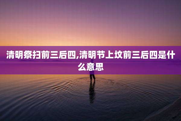 清明祭扫前三后四,清明节上坟前三后四是什么意思