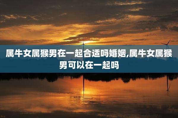 属牛女属猴男在一起合适吗婚姻,属牛女属猴男可以在一起吗