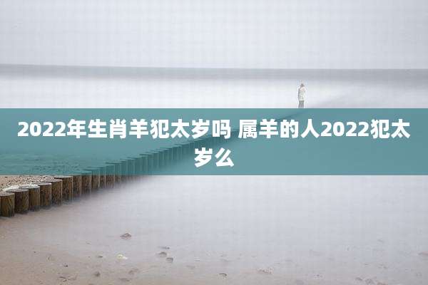 2022年生肖羊犯太岁吗 属羊的人2022犯太岁么