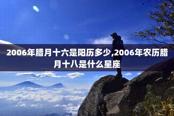 2006年腊月十六是阳历多少,2006年农历腊月十八是什么星座