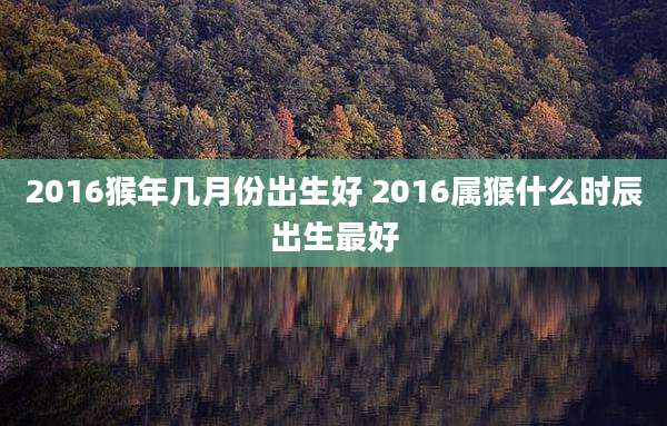 2016猴年几月份出生好 2016属猴什么时辰出生最好