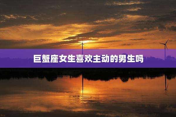 巨蟹座女生喜欢主动的男生吗