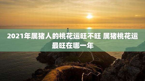 2021年属猪人的桃花运旺不旺 属猪桃花运最旺在哪一年