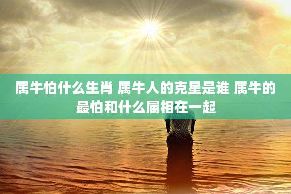 属牛怕什么生肖 属牛人的克星是谁 属牛的最怕和什么属相在一起