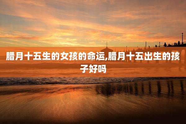 腊月十五生的女孩的命运,腊月十五出生的孩子好吗