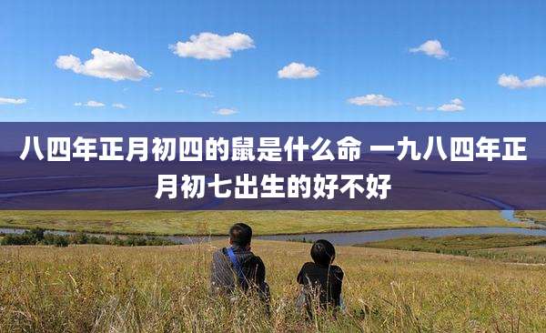 八四年正月初四的鼠是什么命 一九八四年正月初七出生的好不好