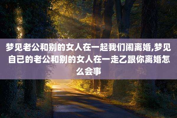 梦见老公和别的女人在一起我们闹离婚,梦见自已的老公和别的女人在一走乙跟你离婚怎么会事