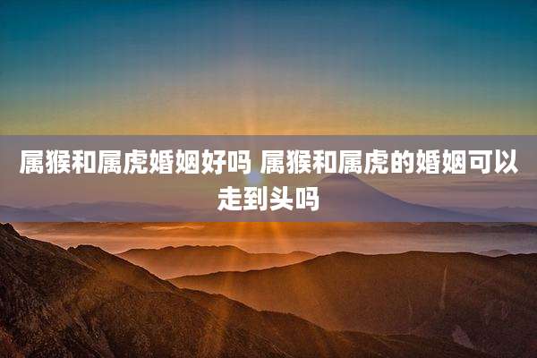 属猴和属虎婚姻好吗 属猴和属虎的婚姻可以走到头吗