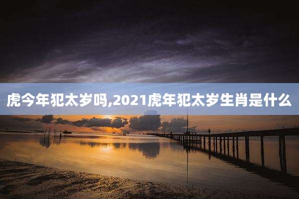 虎今年犯太岁吗,2021虎年犯太岁生肖是什么
