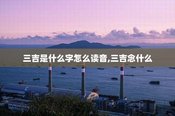 三吉是什么字怎么读音,三吉念什么