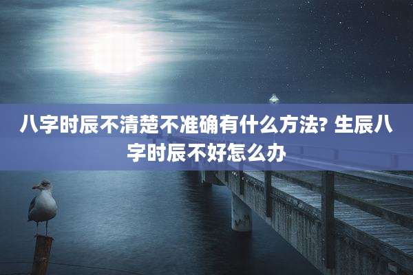八字时辰不清楚不准确有什么方法? 生辰八字时辰不好怎么办