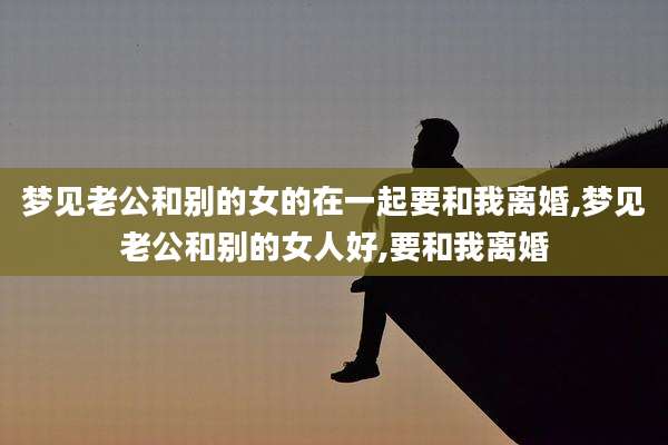 梦见老公和别的女的在一起要和我离婚,梦见老公和别的女人好,要和我离婚