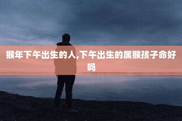猴年下午出生的人,下午出生的属猴孩子命好吗