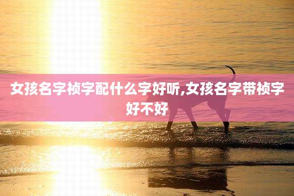 女孩名字祯字配什么字好听,女孩名字带祯字好不好