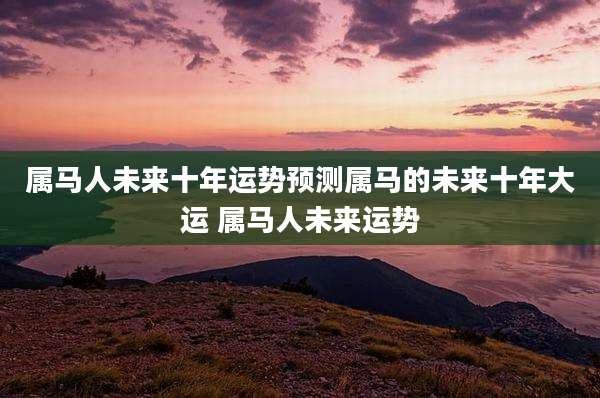 属马人未来十年运势预测属马的未来十年大运 属马人未来运势