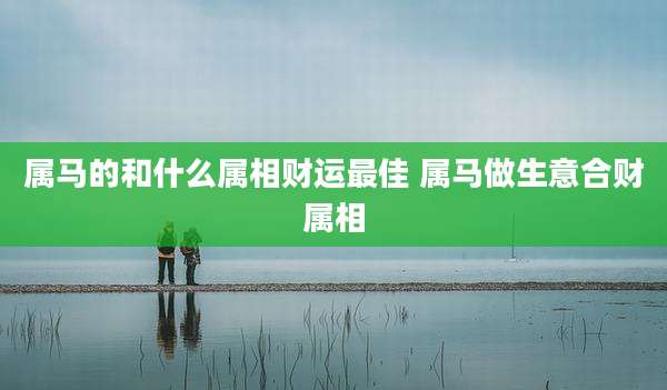 属马的和什么属相财运最佳 属马做生意合财属相