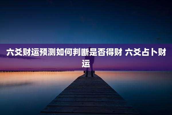 六爻财运预测如何判断是否得财 六爻占卜财运